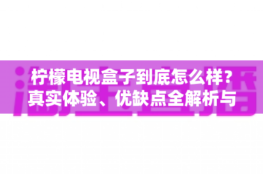 柠檬电视盒子到底怎么样?真实体验、优缺点全解析与购买指南 柠檬电视盒子到底怎么样?真实体验、优缺点全解析与购买指南