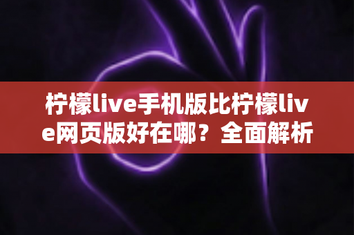 柠檬live手机版比柠檬live网页版好在哪？全面解析移动端直播体验的五大核心优势