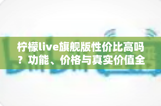 柠檬live旗舰版性价比高吗？功能、价格与真实价值全面解析，帮你做出明智选择