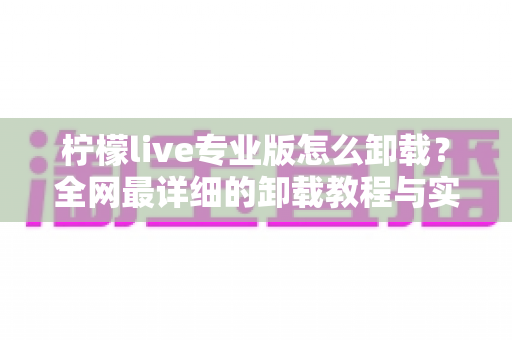 柠檬live专业版怎么卸载?全网最详细的卸载教程与实用技巧 柠檬live专业版怎么卸载?全网最详细的卸载教程与实用技巧