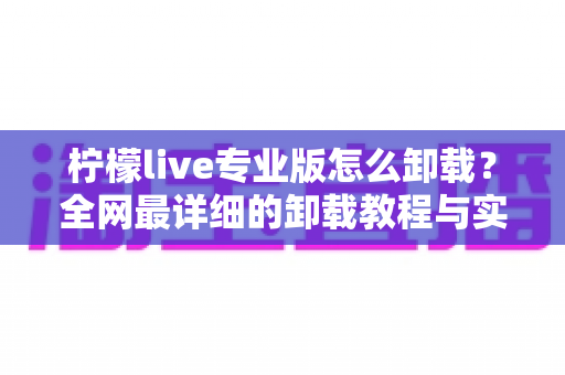 柠檬live专业版怎么卸载?全网最详细的卸载教程与实用技巧 柠檬live专业版怎么卸载?全网最详细的卸载教程与实用技巧