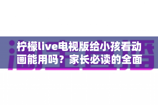 柠檬live电视版给小孩看动画能用吗？家长必读的全面解析与安全观看指南