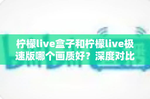 柠檬live盒子和柠檬live极速版哪个画质好?深度对比解析助你选出最佳观影方案 柠檬live盒子和柠檬live极速版哪个画质好?深度对比解析助你选出最佳观影方案