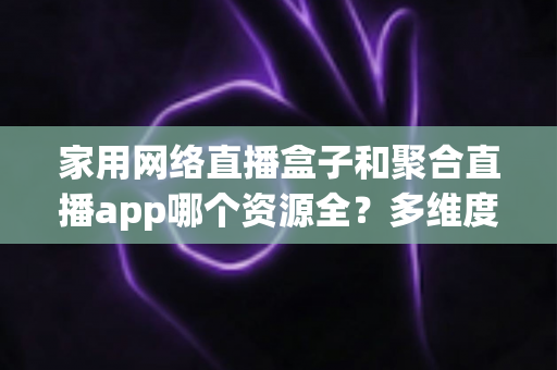 家用网络直播盒子和聚合直播app哪个资源全?多维度深度对比解析,助你打造资源最全的家庭大屏观影中心 家用网络直播盒子和聚合直播app哪个资源全?多维度深度对比解析,助你打造资源最全的家庭大屏观影中心