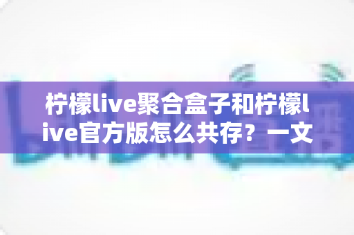 柠檬live聚合盒子和柠檬live官方版怎么共存？一文读懂双版本安装全攻略
