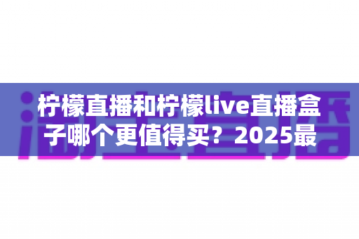 柠檬直播和柠檬live直播盒子哪个更值得买?2025最新深度对比选购指南,帮你避开踩坑、选对不选贵 柠檬直播和柠檬live直播盒子哪个更值得买?2025最新深度对比选购指南,帮你避开踩坑、选对不选贵