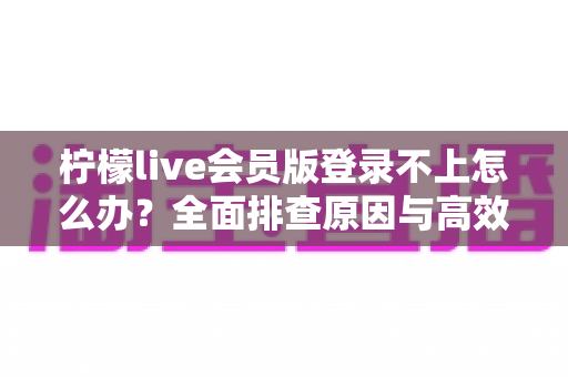 柠檬live会员版登录不上怎么办？全面排查原因与高效解决方法完整指南