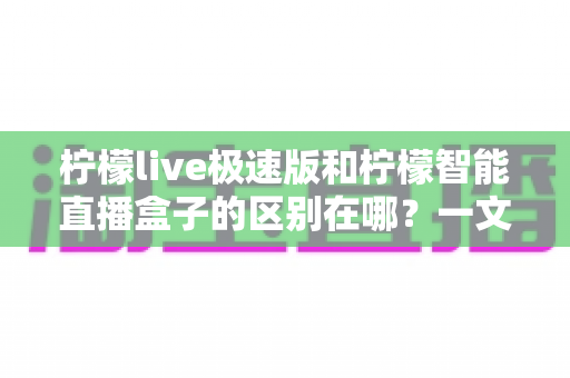柠檬live极速版和柠檬智能直播盒子的区别在哪？一文看懂两大直播工具的全面对比