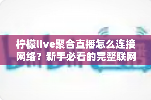 柠檬live聚合直播怎么连接网络？新手必看的完整联网教程与故障排查全攻略