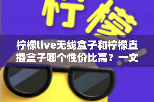 柠檬live无线盒子和柠檬直播盒子哪个性价比高?一文看懂两款盒子怎么选才不花冤枉钱 柠檬live无线盒子和柠檬直播盒子哪个性价比高?一文看懂两款盒子怎么选才不花冤枉钱