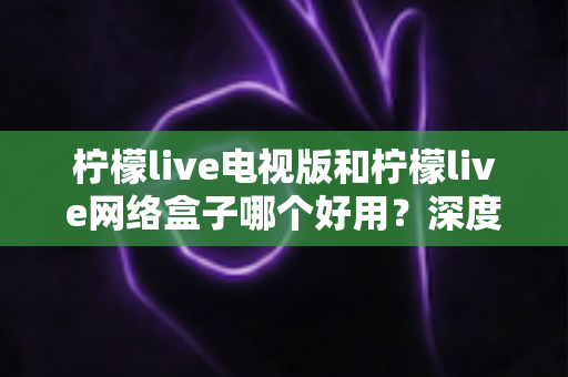 柠檬live电视版和柠檬live网络盒子哪个好用?深度对比评测与选购指南 柠檬live电视版和柠檬live网络盒子哪个好用?深度对比评测与选购指南