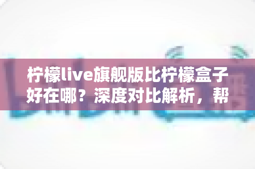 柠檬live旗舰版比柠檬盒子好在哪?深度对比解析,帮你选对版本不踩坑 柠檬live旗舰版比柠檬盒子好在哪?深度对比解析,帮你选对版本不踩坑