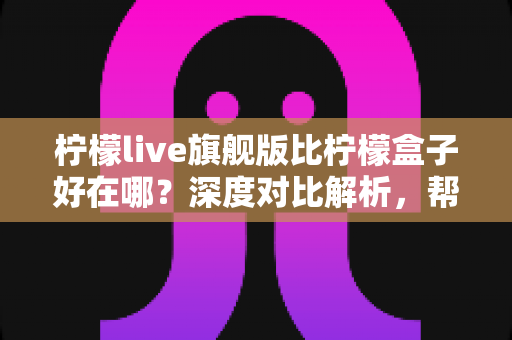 柠檬live旗舰版比柠檬盒子好在哪?深度对比解析,帮你选对版本不踩坑 柠檬live旗舰版比柠檬盒子好在哪?深度对比解析,帮你选对版本不踩坑