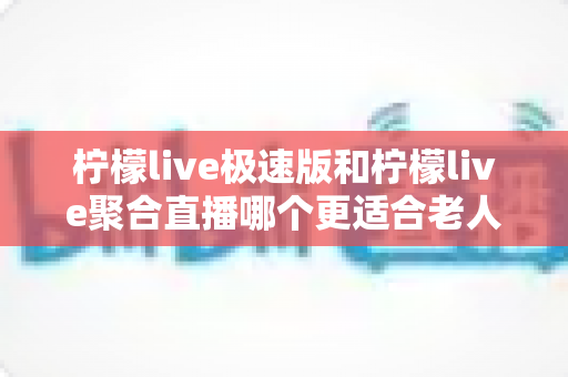 柠檬live极速版和柠檬live聚合直播哪个更适合老人用？一文看懂两款应用差异，帮长辈选对直播软件