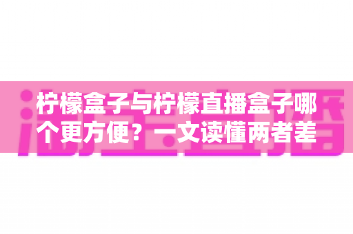 柠檬盒子与柠檬直播盒子哪个更方便？一文读懂两者差异，选对工具看剧更省心