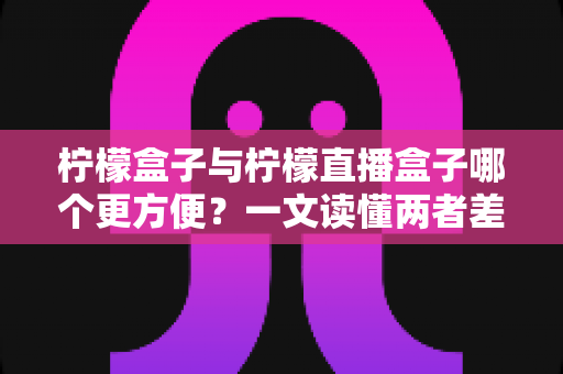 柠檬盒子与柠檬直播盒子哪个更方便？一文读懂两者差异，选对工具看剧更省心