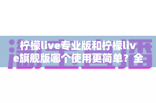 柠檬live专业版和柠檬live旗舰版哪个使用更简单?全方位对比测评帮你选对版本 柠檬live专业版和柠檬live旗舰版哪个使用更简单?全方位对比测评帮你选对版本
