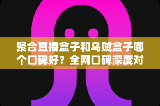 聚合直播盒子和乌贼盒子哪个口碑好?全网口碑深度对比评测,帮你选出更适合的观影利器 聚合直播盒子和乌贼盒子哪个口碑好?全网口碑深度对比评测,帮你选出更适合的观影利器