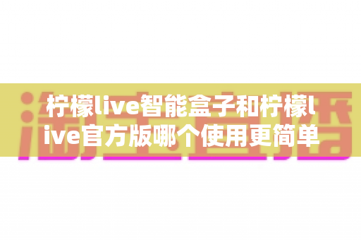 柠檬live智能盒子和柠檬live官方版哪个使用更简单?新手必看的全维度使用体验对比指南 柠檬live智能盒子和柠檬live官方版哪个使用更简单?新手必看的全维度使用体验对比指南