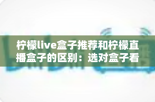 柠檬live盒子推荐和柠檬直播盒子的区别:选对盒子看剧更省心 柠檬live盒子推荐和柠檬直播盒子的区别:选对盒子看剧更省心