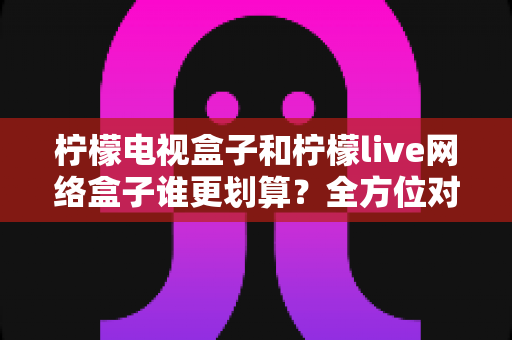柠檬电视盒子和柠檬live网络盒子谁更划算?全方位对比解析,帮你把钱花在刀刃上 柠檬电视盒子和柠檬live网络盒子谁更划算?全方位对比解析,帮你把钱花在刀刃上