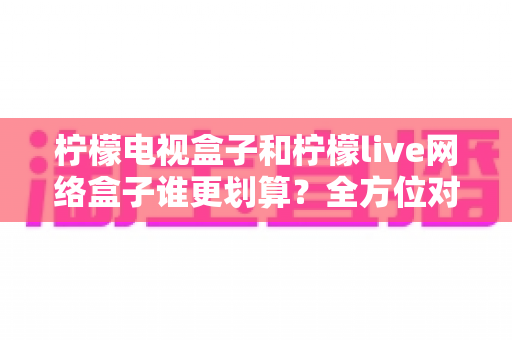 柠檬电视盒子和柠檬live网络盒子谁更划算?全方位对比解析,帮你把钱花在刀刃上 柠檬电视盒子和柠檬live网络盒子谁更划算?全方位对比解析,帮你把钱花在刀刃上