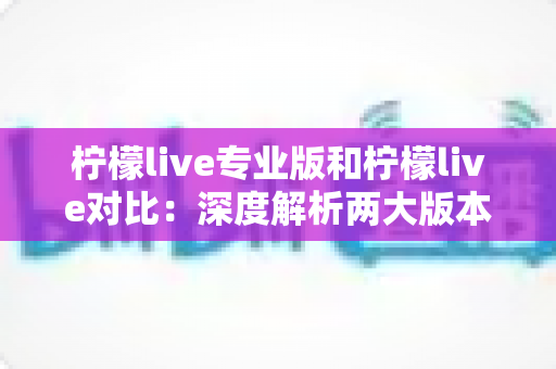 柠檬live专业版和柠檬live对比：深度解析两大版本差异，帮你找到最合适的直播神器