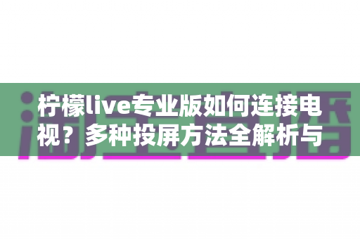 柠檬live专业版如何连接电视?多种投屏方法全解析与常见问题解决指南 柠檬live专业版如何连接电视?多种投屏方法全解析与常见问题解决指南