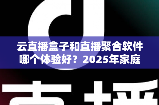 云直播盒子和直播聚合软件哪个体验好？2025年家庭观影选购全攻略与深度评测