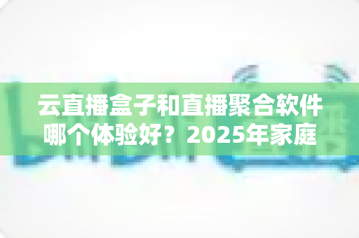 云直播盒子和直播聚合软件哪个体验好？2025年家庭观影选购全攻略与深度评测