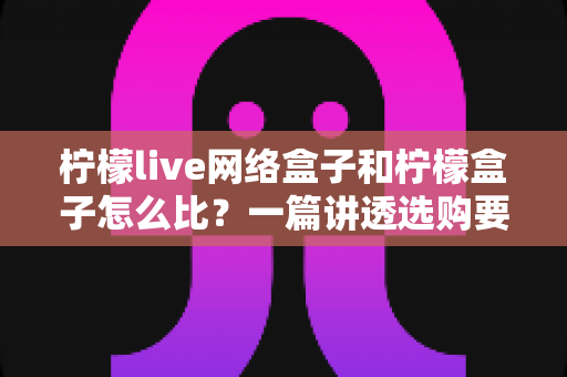 柠檬live网络盒子和柠檬盒子怎么比?一篇讲透选购要点的深度对比指南 柠檬live网络盒子和柠檬盒子怎么比?一篇讲透选购要点的深度对比指南