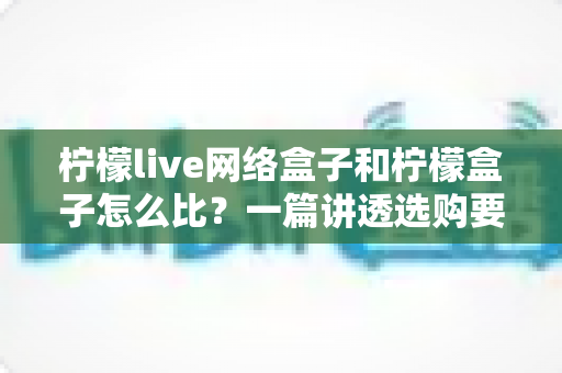 柠檬live网络盒子和柠檬盒子怎么比?一篇讲透选购要点的深度对比指南 柠檬live网络盒子和柠檬盒子怎么比?一篇讲透选购要点的深度对比指南