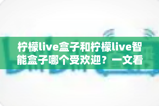 柠檬live盒子和柠檬live智能盒子哪个受欢迎?一文看懂两款电视盒子的真实差距与选购指南 柠檬live盒子和柠檬live智能盒子哪个受欢迎?一文看懂两款电视盒子的真实差距与选购指南