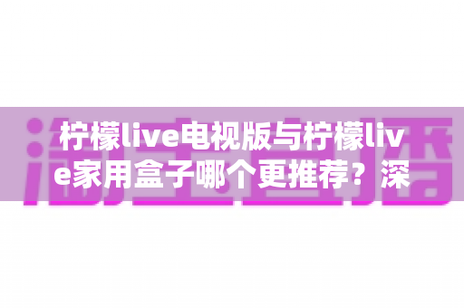 柠檬live电视版与柠檬live家用盒子哪个更推荐?深度对比评测帮你选对不踩坑 柠檬live电视版与柠檬live家用盒子哪个更推荐?深度对比评测帮你选对不踩坑