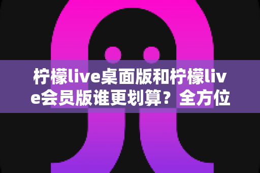 柠檬live桌面版和柠檬live会员版谁更划算?全方位对比评测帮你选对不花冤枉钱 柠檬live桌面版和柠檬live会员版谁更划算?全方位对比评测帮你选对不花冤枉钱