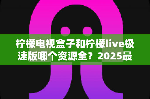 柠檬电视盒子和柠檬live极速版哪个资源全？2025最全资源对比与选购避坑指南