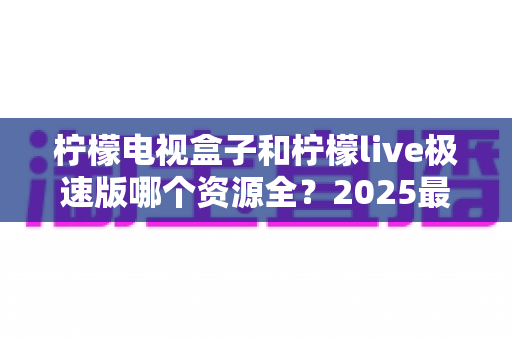 柠檬电视盒子和柠檬live极速版哪个资源全？2025最全资源对比与选购避坑指南