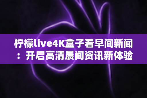 柠檬live4K盒子看早间新闻：开启高清晨间资讯新体验的全能指南