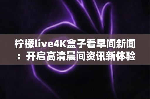 柠檬live4K盒子看早间新闻：开启高清晨间资讯新体验的全能指南