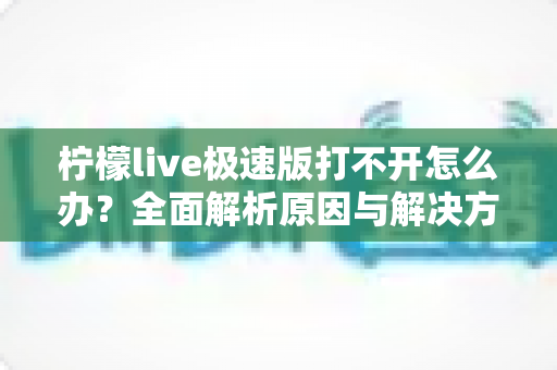 柠檬live极速版打不开怎么办？全面解析原因与解决方法，轻松恢复使用