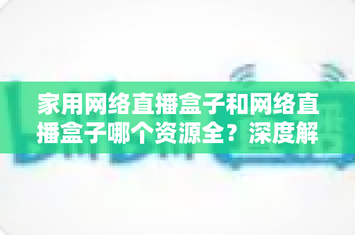 家用网络直播盒子和网络直播盒子哪个资源全？深度解析资源差异，助你选对设备不踩坑
