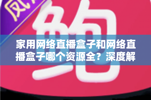 家用网络直播盒子和网络直播盒子哪个资源全？深度解析资源差异，助你选对设备不踩坑