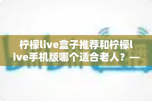 柠檬live盒子推荐和柠檬live手机版哪个适合老人？——全方位对比与孝心选购指南