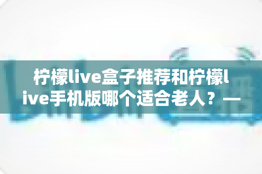 柠檬live盒子推荐和柠檬live手机版哪个适合老人？——全方位对比与孝心选购指南