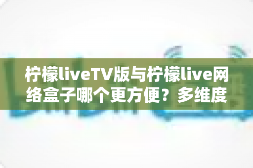 柠檬liveTV版与柠檬live网络盒子哪个更方便?多维度深度对比,帮你选出最省心的大屏观影方案 柠檬liveTV版与柠檬live网络盒子哪个更方便?多维度深度对比,帮你选出最省心的大屏观影方案