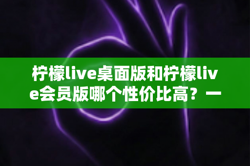 柠檬live桌面版和柠檬live会员版哪个性价比高?一文读懂两大版本差异与选购指南 柠檬live桌面版和柠檬live会员版哪个性价比高?一文读懂两大版本差异与选购指南