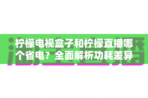 柠檬电视盒子和柠檬直播哪个省电?全面解析功耗差异与实用省电指南 柠檬电视盒子和柠檬直播哪个省电?全面解析功耗差异与实用省电指南