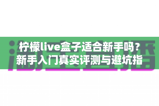 柠檬live盒子适合新手吗？新手入门真实评测与避坑指南全解析