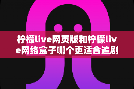 柠檬live网页版和柠檬live网络盒子哪个更适合追剧？多维度深度对比，帮你找到最适合自己的大屏追剧方案
