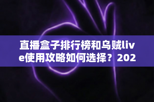 直播盒子排行榜和乌贼live使用攻略如何选择?2025年最全选购与使用指南一文读懂 直播盒子排行榜和乌贼live使用攻略如何选择?2025年最全选购与使用指南一文读懂